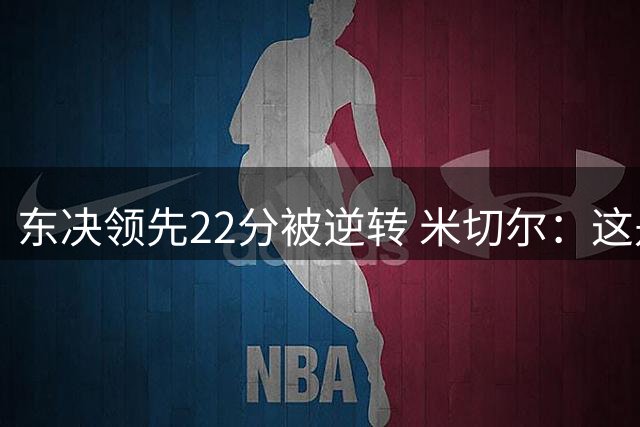 东决领先22分被逆转 米切尔：这是我生涯迄今最想重打的比赛