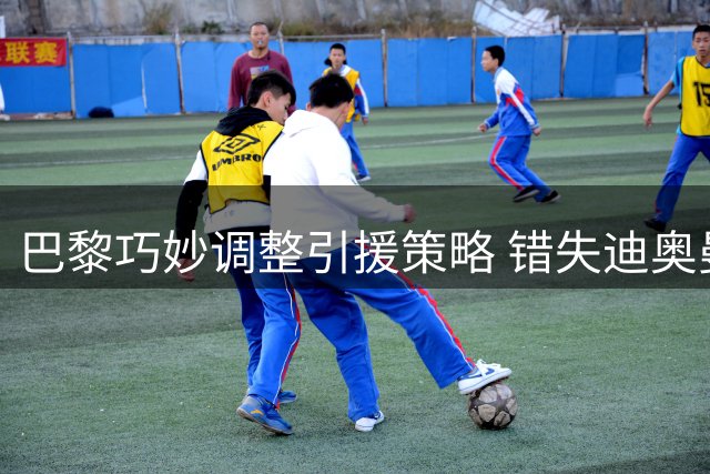 巴黎巧妙调整引援策略 错失迪奥曼德后连签三将