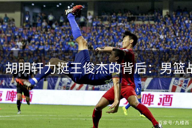 胡明轩力挺王俊杰的背后：男篮战术与球权分配隐忧