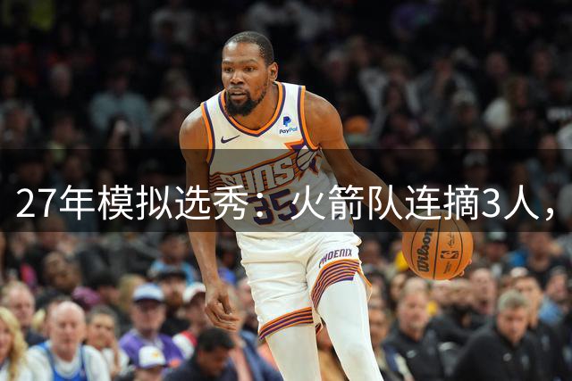 27年模拟选秀：火箭队连摘3人，探花签+9号签在手，重点补强分卫+中锋位置